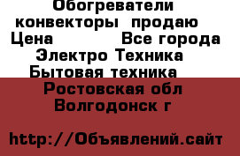 Обогреватели( конвекторы) продаю  › Цена ­ 2 200 - Все города Электро-Техника » Бытовая техника   . Ростовская обл.,Волгодонск г.